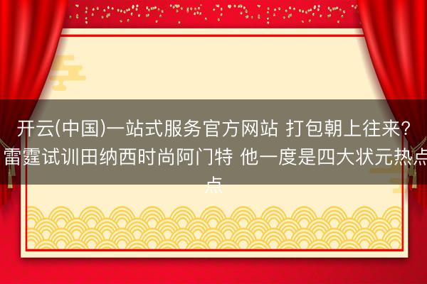 开云(中国)一站式服务官方网站 打包朝上往来? 雷霆试训田纳西时尚阿门特 他一度是四大状元热点