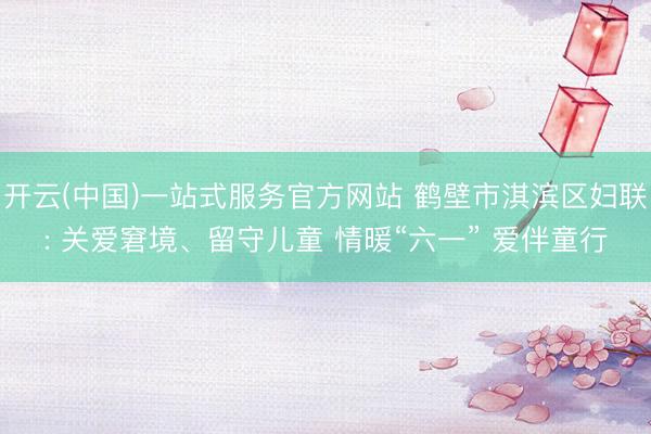 开云(中国)一站式服务官方网站 鹤壁市淇滨区妇联: 关爱窘境、留守儿童 情暖“六一” 爱伴童行