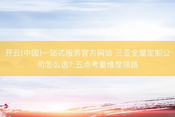 开云(中国)一站式服务官方网站 三亚全屋定制公司怎么选? 五点考量维度领路