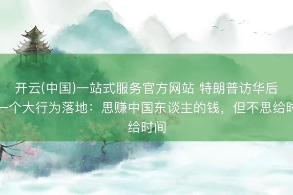 开云(中国)一站式服务官方网站 特朗普访华后第一个大行为落地:思赚中国东谈主的钱,但不思给时间