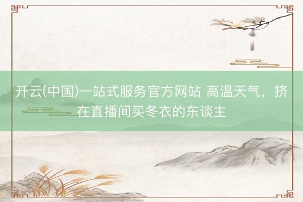 开云(中国)一站式服务官方网站 高温天气,挤在直播间买冬衣的东谈主