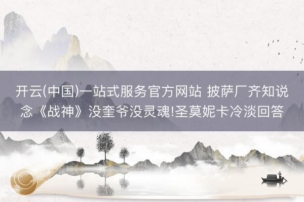 开云(中国)一站式服务官方网站 披萨厂齐知说念《战神》没奎爷没灵魂!圣莫妮卡冷淡回答