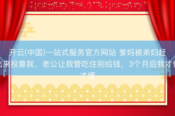 开云(中国)一站式服务官方网站 爹妈被弟妇赶出来投靠我，老公让我管吃住别给钱，3个月后我才懂