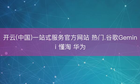 开云(中国)一站式服务官方网站 热门.谷歌Gemini 懂淘 华为