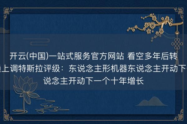 开云(中国)一站式服务官方网站 看空多年后转向！摩根大通上调特斯拉评级：东说念主形机器东说念主开动下一个十年增长