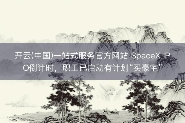 开云(中国)一站式服务官方网站 SpaceX IPO倒计时，职工已启动有计划“买豪宅”