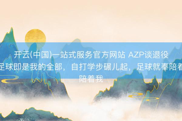 开云(中国)一站式服务官方网站 AZP谈退役：足球即是我的全部，自打学步碾儿起，足球就奉陪着我