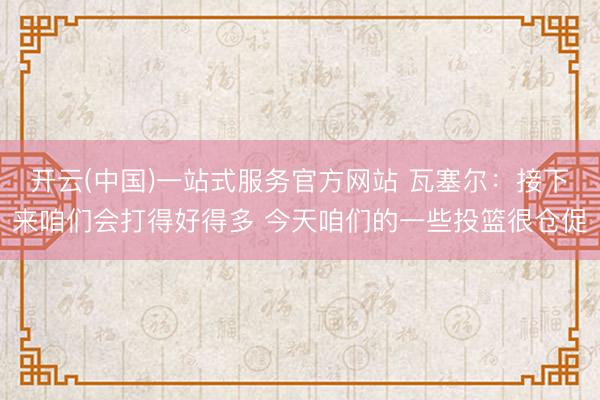 开云(中国)一站式服务官方网站 瓦塞尔：接下来咱们会打得好得多 今天咱们的一些投篮很仓促