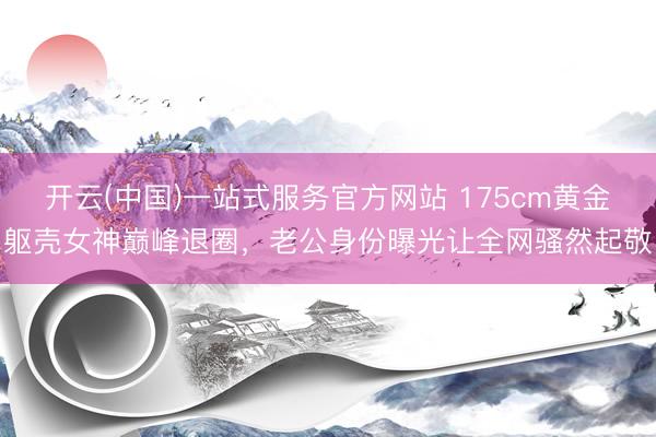 开云(中国)一站式服务官方网站 175cm黄金躯壳女神巅峰退圈，老公身份曝光让全网骚然起敬