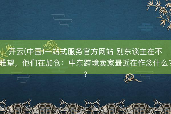 开云(中国)一站式服务官方网站 别东谈主在不雅望，他们在加仓：中东跨境卖家最近在作念什么？