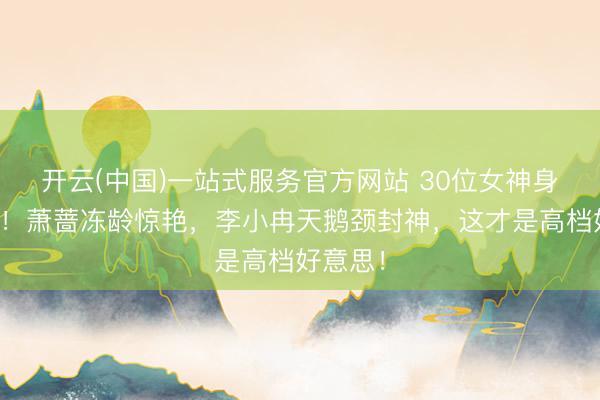 开云(中国)一站式服务官方网站 30位女神身形大赏！萧蔷冻龄惊艳，李小冉天鹅颈封神，这才是高档好意思！