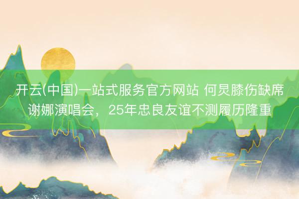 开云(中国)一站式服务官方网站 何炅膝伤缺席谢娜演唱会，25年忠良友谊不测履历隆重