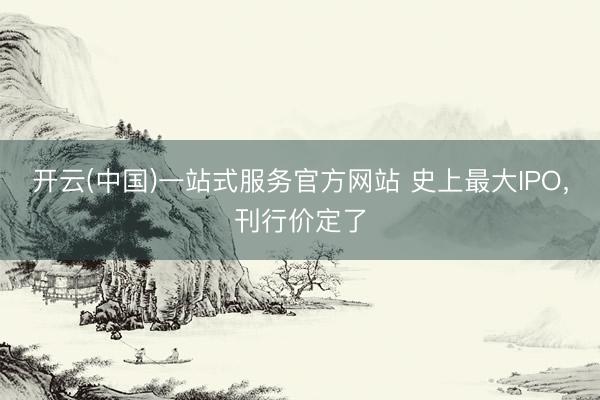 开云(中国)一站式服务官方网站 史上最大IPO，刊行价定了