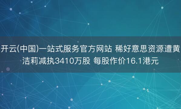开云(中国)一站式服务官方网站 稀好意思资源遭黄洁莉减执3410万股 每股作价16.1港元