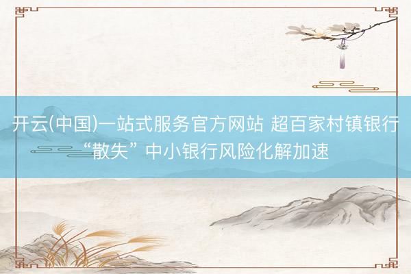 开云(中国)一站式服务官方网站 超百家村镇银行“散失” 中小银行风险化解加速