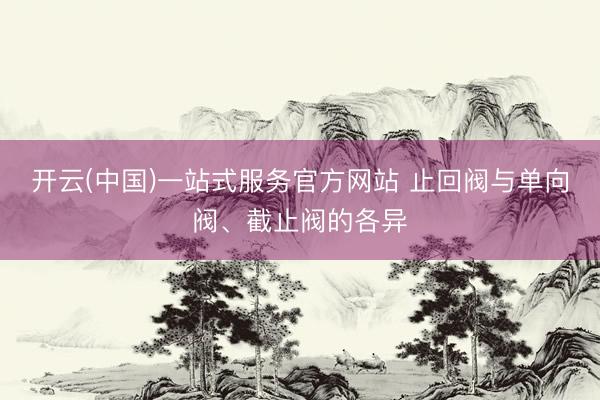 开云(中国)一站式服务官方网站 止回阀与单向阀、截止阀的各异