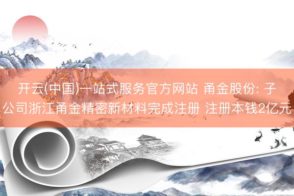 开云(中国)一站式服务官方网站 甬金股份: 子公司浙江甬金精密新材料完成注册 注册本钱2亿元
