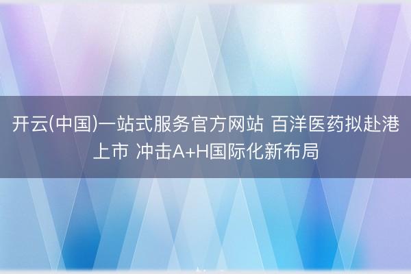 开云(中国)一站式服务官方网站 百洋医药拟赴港上市 冲击A+H国际化新布局