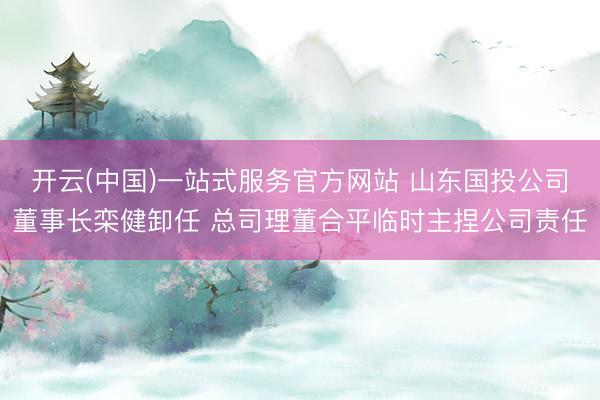 开云(中国)一站式服务官方网站 山东国投公司董事长栾健卸任 总司理董合平临时主捏公司责任