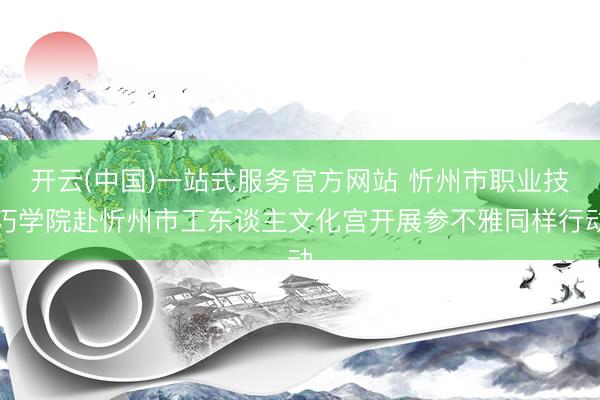 开云(中国)一站式服务官方网站 忻州市职业技巧学院赴忻州市工东谈主文化宫开展参不雅同样行动