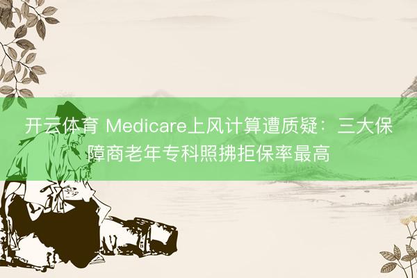 开云体育 Medicare上风计算遭质疑：三大保障商老年专科照拂拒保率最高