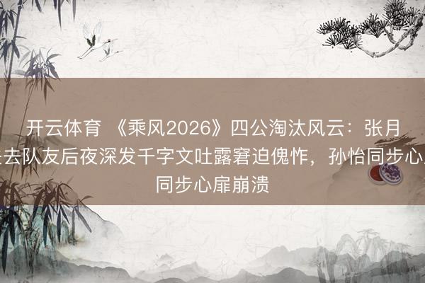 开云体育 《乘风2026》四公淘汰风云：张月相连失去队友后夜深发千字文吐露窘迫傀怍，孙怡同步心扉崩溃
