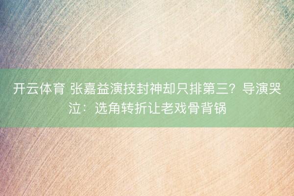 开云体育 张嘉益演技封神却只排第三？导演哭泣：选角转折让老戏骨背锅