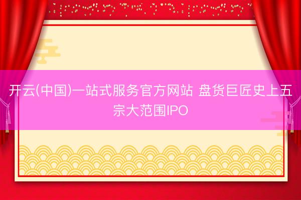 开云(中国)一站式服务官方网站 盘货巨匠史上五宗大范围IPO