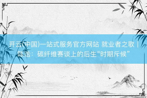开云(中国)一站式服务官方网站 就业者之歌｜陈浩：碳纤维赛谈上的后生“时期斥候”