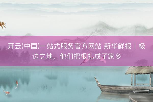 开云(中国)一站式服务官方网站 新华鲜报|极边之地,他们把根扎成了家乡