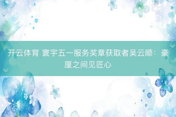 开云体育 寰宇五一服务奖章获取者吴云顺：豪厘之间见匠心