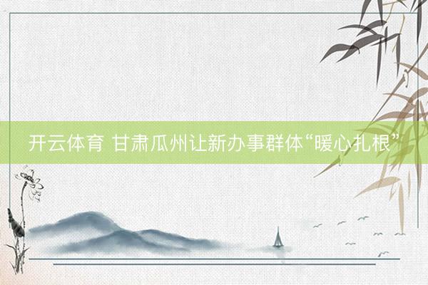 开云体育 甘肃瓜州让新办事群体“暖心扎根”