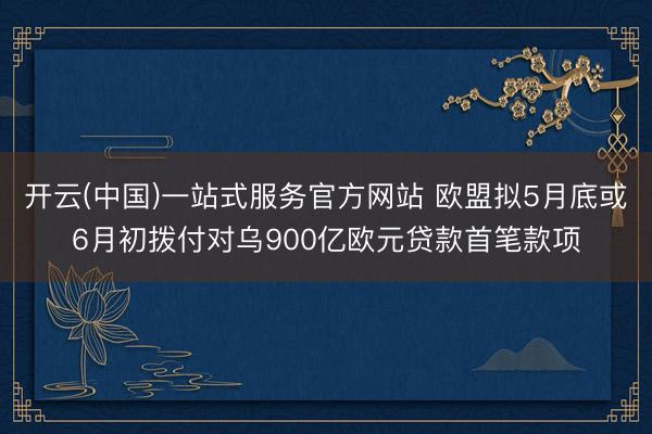 开云(中国)一站式服务官方网站 欧盟拟5月底或6月初拨付对乌900亿欧元贷款首笔款项