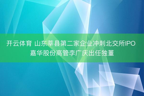 开云体育 山东莘县第二家企业冲刺北交所IPO 嘉华股份高管李广庆出任独董