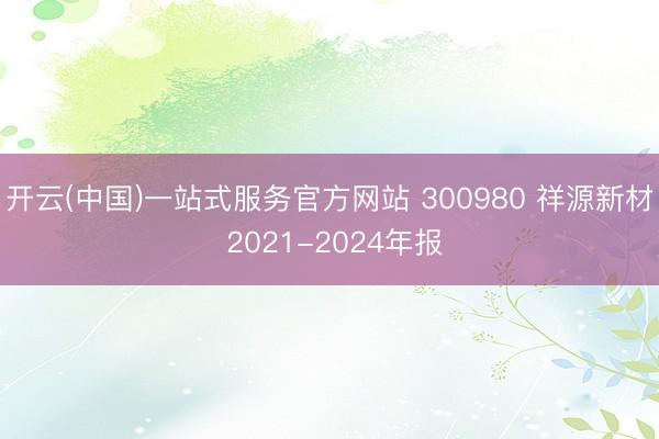开云(中国)一站式服务官方网站 300980 祥源新材 2021-2024年报