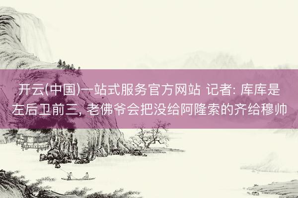 开云(中国)一站式服务官方网站 记者: 库库是左后卫前三， 老佛爷会把没给阿隆索的齐给穆帅
