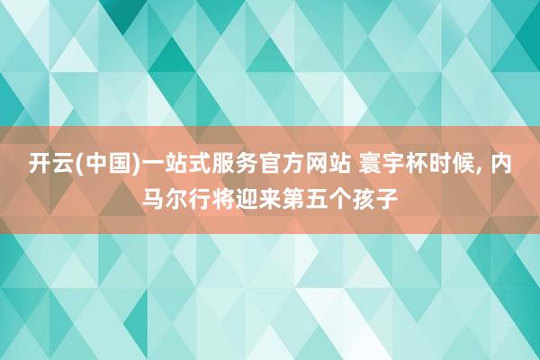 开云(中国)一站式服务官方网站 寰宇杯时候， 内马尔行将迎来第五个孩子