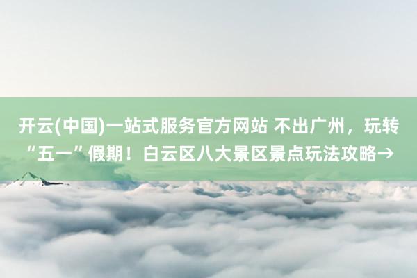 开云(中国)一站式服务官方网站 不出广州，玩转“五一”假期！白云区八大景区景点玩法攻略→