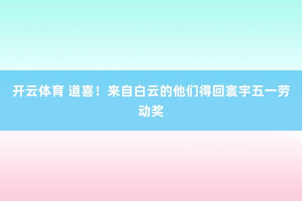 开云体育 道喜！来自白云的他们得回寰宇五一劳动奖