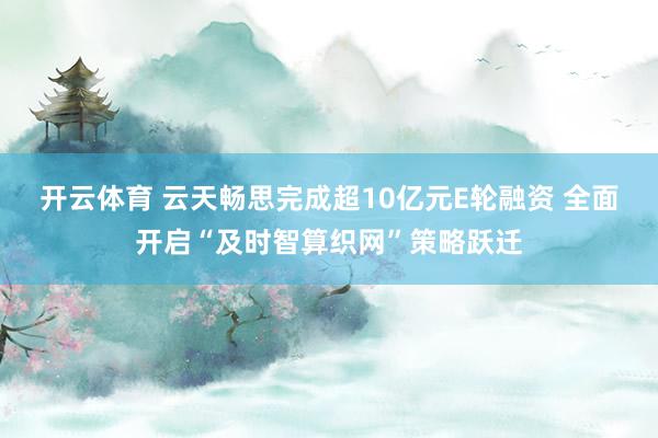 开云体育 云天畅思完成超10亿元E轮融资 全面开启“及时智算织网”策略跃迁