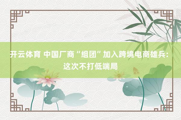 开云体育 中国厂商“组团”加入跨境电商雄兵: 这次不打低端局