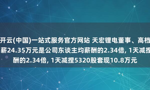 开云(中国)一站式服务官方网站 天宏锂电董事、高档贬责东谈主员钱旭年薪24.35万元是公司东谈主均薪酬的2.34倍， 1天减捏5320股套现10.8万元