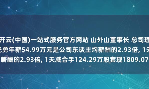 开云(中国)一站式服务官方网站 山外山董事长 总司理 中枢本事东谈主员高光勇年薪54.99万元是公司东谈主均薪酬的2.93倍, 1天减合手124.29万股套现1809.07万元