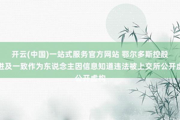 开云(中国)一站式服务官方网站 鄂尔多斯控股推进及一致作为东说念主因信息知道违法被上交所公开虚构