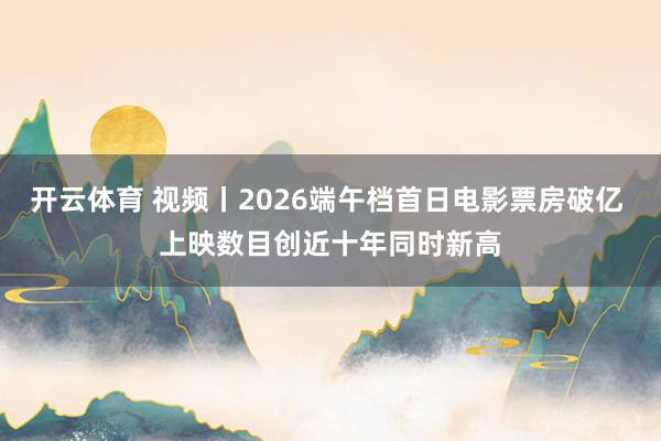 开云体育 视频丨2026端午档首日电影票房破亿 上映数目创近十年同时新高