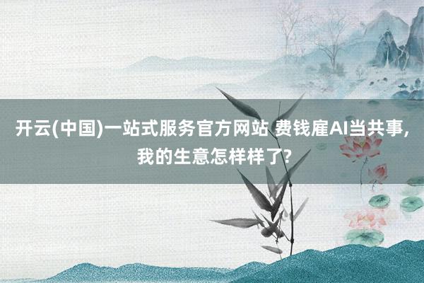 开云(中国)一站式服务官方网站 费钱雇AI当共事, 我的生意怎样样了?