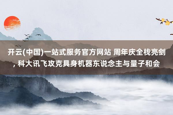 开云(中国)一站式服务官方网站 周年庆全栈亮剑, 科大讯飞攻克具身机器东说念主与量子和会