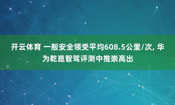 开云体育 一般安全领受平均608.5公里/次, 华为乾崑智驾评测中推崇高出